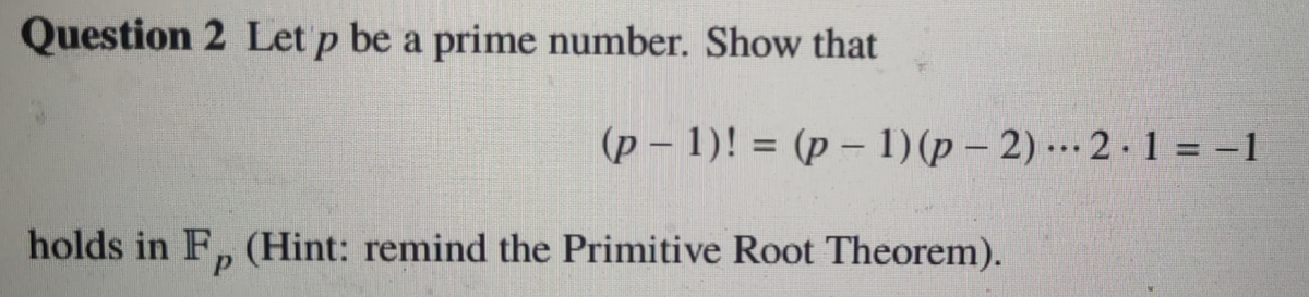 Question 2 Let p be a prime number. Show that
(p – 1)! = (p – 1) (p – 2) .… 2 · 1 = -1
...
holds in F, (Hint: remind the Primitive Root Theorem).
