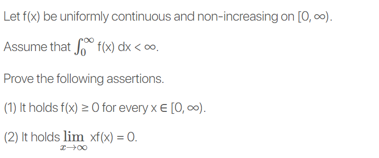 Let f(x) be uniformly continuous and non-increasing on [0, 0).
Assume that f(x) dx < ∞.
Prove the following assertions.
(1) It holds f(x) > 0 for every x E [O, ∞).
(2) It holds lim xf(x) = 0.
