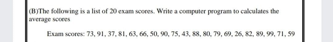 (B)The following is a list of 20 exam scores. Write a computer program to calculates the
average scores
Exam scores: 73, 91, 37, 81, 63, 66, 50, 90, 75, 43, 88, 80, 79, 69, 26, 82, 89, 99, 71, 59
