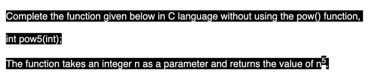 Complete the function given below in C language without using the pow() function,
int pow5(int);
The function takes an integer n as a parameter and returns the value of nº.
