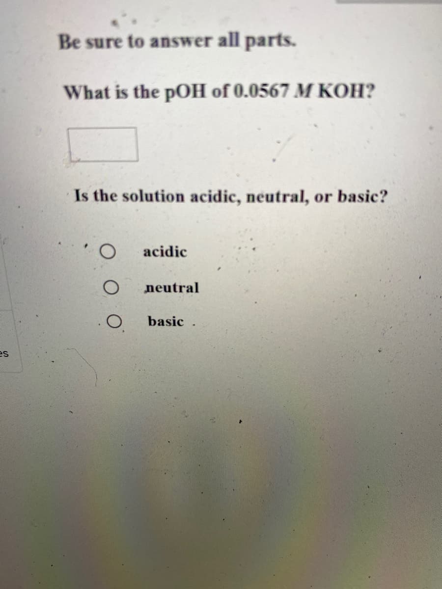 Be sure to answer all parts.
What is the pOH of 0.0567 M KOH?
Is the solution acidic, neutral, or basic?
acidic
neutral
basic .

