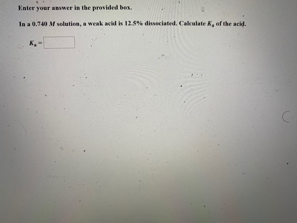 Enter your answer in the provided box.
In a 0.740 M solution, a weak acid is 12.5% dissociated. Calculate K of the acid.
Ka =
