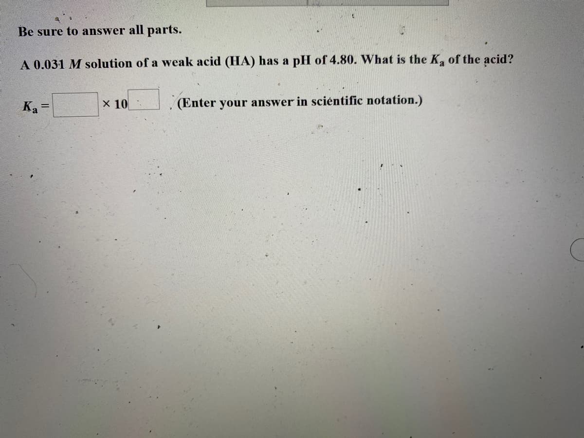 Be sure to answer all parts.
A 0.031 M solution of a weak acid (HA) has a pH of 4.80. What is the K, of the acid?
Ka =
X 10
(Enter your answer in sciéntific notation.)
