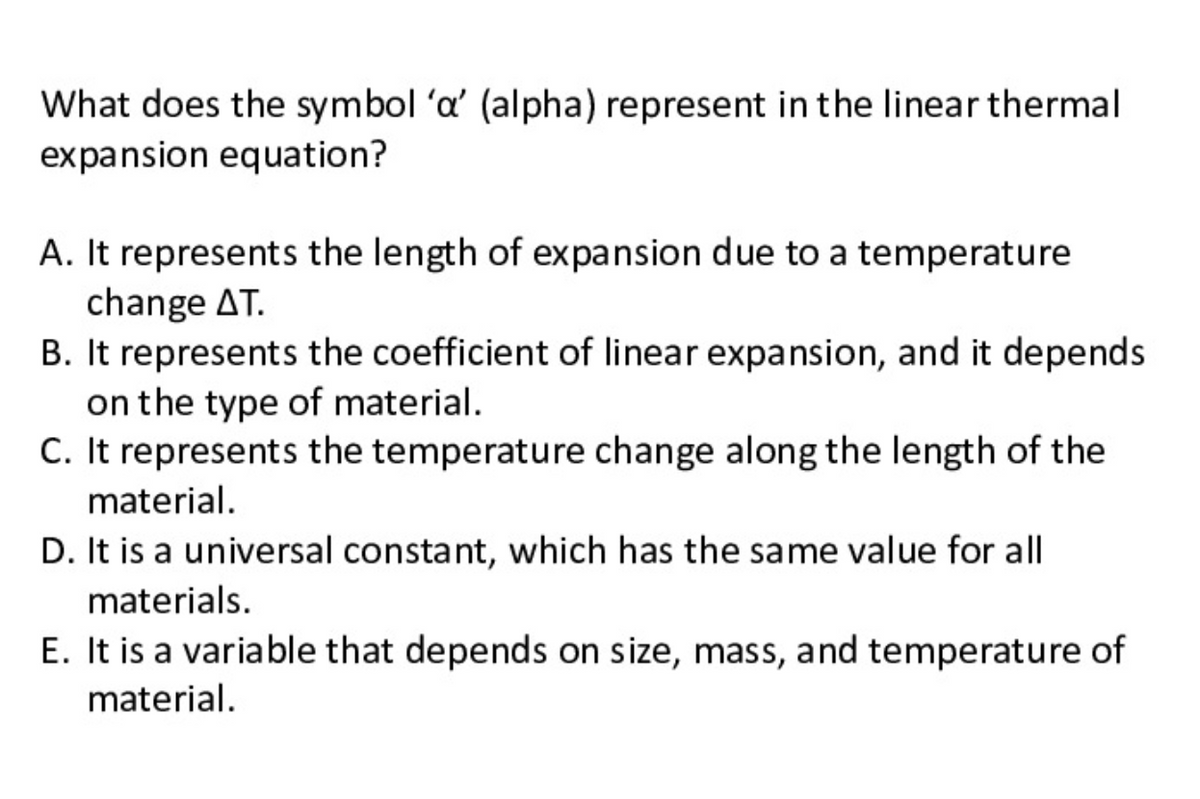 What does the symbol 'a' (alpha) represent in the linear thermal
expansion equation?
A. It represents the length of expansion due to a temperature
change AT.
B. It represents the coefficient of linear expansion, and it depends
on the type of material.
C. It represents the temperature change along the length of the
material.
D. It is a universal constant, which has the same value for all
materials.
E. It is a variable that depends on size, mass, and temperature of
material.
