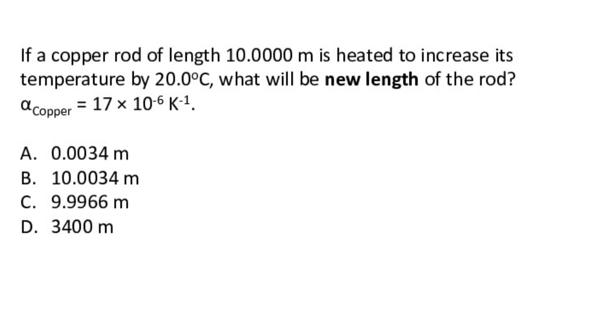 If a copper rod of length 10.0000 m is heated to increase its
temperature by 20.0°C, what will be new length of the rod?
d copper = 17 x 10-6 K-1.
A. 0.0034 m
B. 10.0034 m
C. 9.9966 m
D. 3400 m
