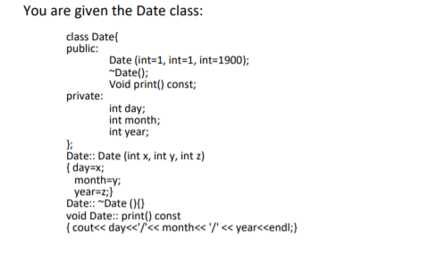 You are given the Date class:
class Date{
public:
Date (int=1, int=1, int=1900);
"Date();
Void print() const;
private:
int day;
int month;
int year;
Date: Date (int x, int y, int z)
{ day=x;
month=y;
year=z;}
Date:: "Date (){}
void Date:: print() const
{ cout<< day<<'/<« month<< '/' << year<<endl;}
