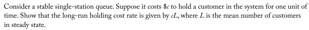 Consider a stable single-station queue. Suppose it costs $c to hold a customer in the system for one unit of
time. Show that the long-run holding cost rate is given by cL, where L is the mean number of customers
in steady state.
