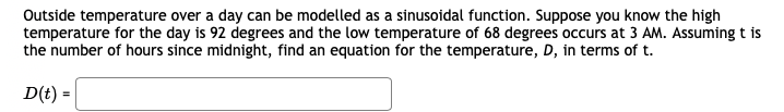 Outside temperature over a day can be modelled as a sinusoidal function. Suppose you know the high
temperature for the day is 92 degrees and the low temperature of 68 degrees occurs at 3 AM. Assuming t is
the number of hours since midnight, find an equation for the temperature, D, in terms of t.
