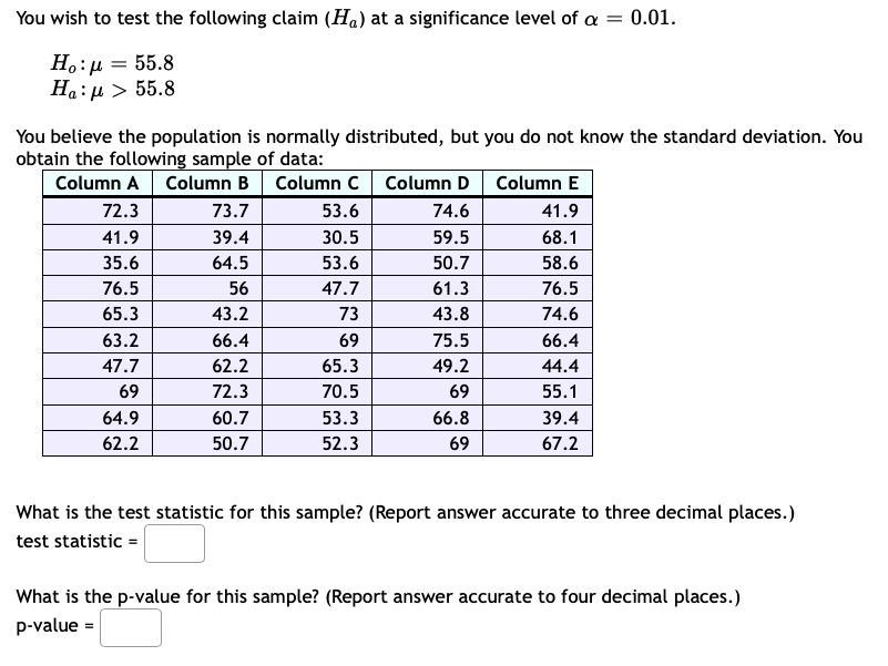 You wish to test the following claim (Ha) at a significance level of a = 0.01.
H.:µ = 55.8
Ha:µ > 55.8
You believe the population is normally distributed, but you do not know the standard deviation. You
obtain the following sample of data:
Column A
Column B Column C
Column D
Column E
72.3
73.7
53.6
74.6
41.9
41.9
39.4
30.5
59.5
68.1
35.6
64.5
53.6
50.7
58.6
76.5
56
47.7
61.3
76.5
65.3
43.2
73
43.8
74.6
63.2
66.4
69
75.5
66.4
47.7
62.2
65.3
49.2
44.4
69
72.3
70.5
69
55.1
64.9
60.7
53.3
66.8
39.4
62.2
50.7
52.3
69
67.2
What is the test statistic for this sample? (Report answer accurate to three decimal places.)
test statistic =
What is the p-value for this sample? (Report answer accurate to four decimal places.)
p-value =
