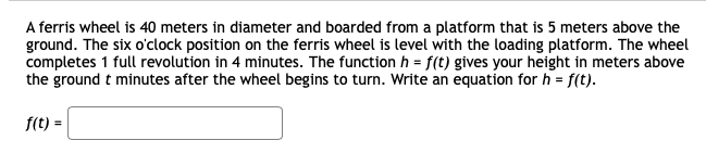 A ferris wheel is 40 meters in diameter and boarded from a platform that is 5 meters above the
ground. The six o'clock position on the ferris wheel is level with the loading platform. The wheel
completes 1 full revolution in 4 minutes. The function h = f(t) gives your height in meters above
the ground t minutes after the wheel begins to turn. Write an equation for h = f(t).
f(t) =
