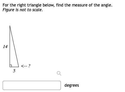 For the right triangle below, find the measure of the angle.
Figure is not to scale.
14
<-- ?
5
degrees
