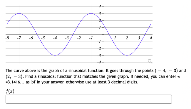 -7
-6
-5
-4
-3
-2
-1
2
3
-2
-3
The curve above is the graph of a sinusoidal function. It goes through the points ( – 4, – 3) and
(2, – 3). Find a sinusoidal function that matches the given graph. If needed, you can enter
=3.1416... as 'pi' in your answer, otherwise use at least 3 decimal digits.
f(z) =
%3D
