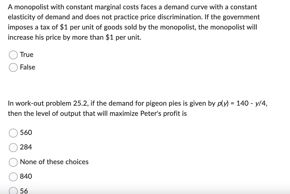A monopolist with constant marginal costs faces a demand curve with a constant
elasticity of demand and does not practice price discrimination. If the government
imposes a tax of $1 per unit of goods sold by the monopolist, the monopolist will
increase his price by more than $1 per unit.
True
False
In work-out problem 25.2, if the demand for pigeon pies is given by p(y) = 140 - y/4,
then the level of output that will maximize Peter's profit is
560
284
None of these choices
840
56