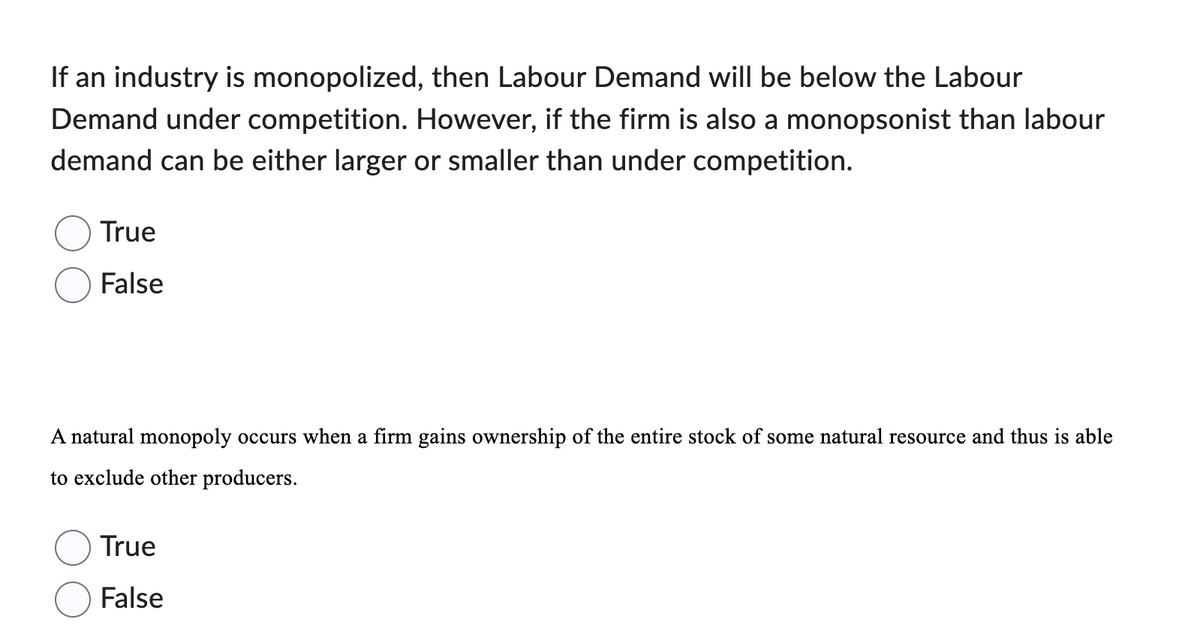 If an industry is monopolized, then Labour Demand will be below the Labour
Demand under competition. However, if the firm is also a monopsonist than labour
demand can be either larger or smaller than under competition.
True
False
A natural monopoly occurs when a firm gains ownership of the entire stock of some natural resource and thus is able
to exclude other producers.
True
False