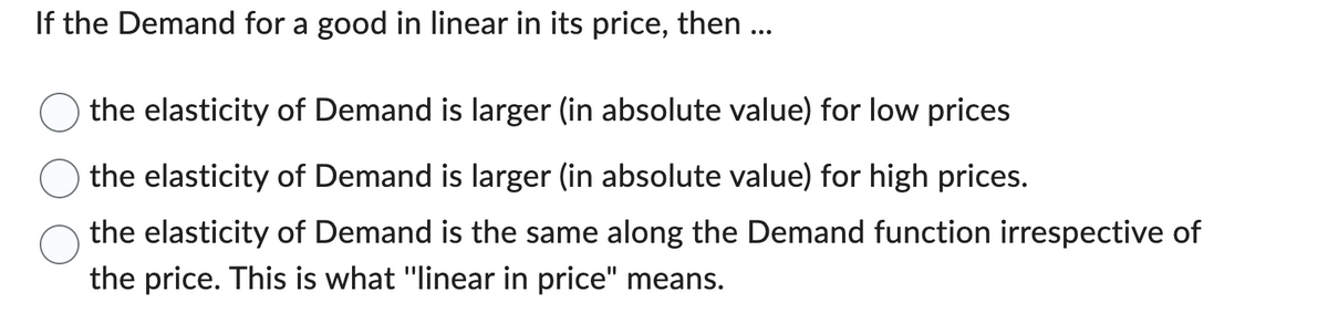 If the Demand for a good in linear in its price, then ...
the elasticity of Demand is larger (in absolute value) for low prices
the elasticity of Demand is larger (in absolute value) for high prices.
the elasticity of Demand is the same along the Demand function irrespective of
the price. This is what "linear in price" means.