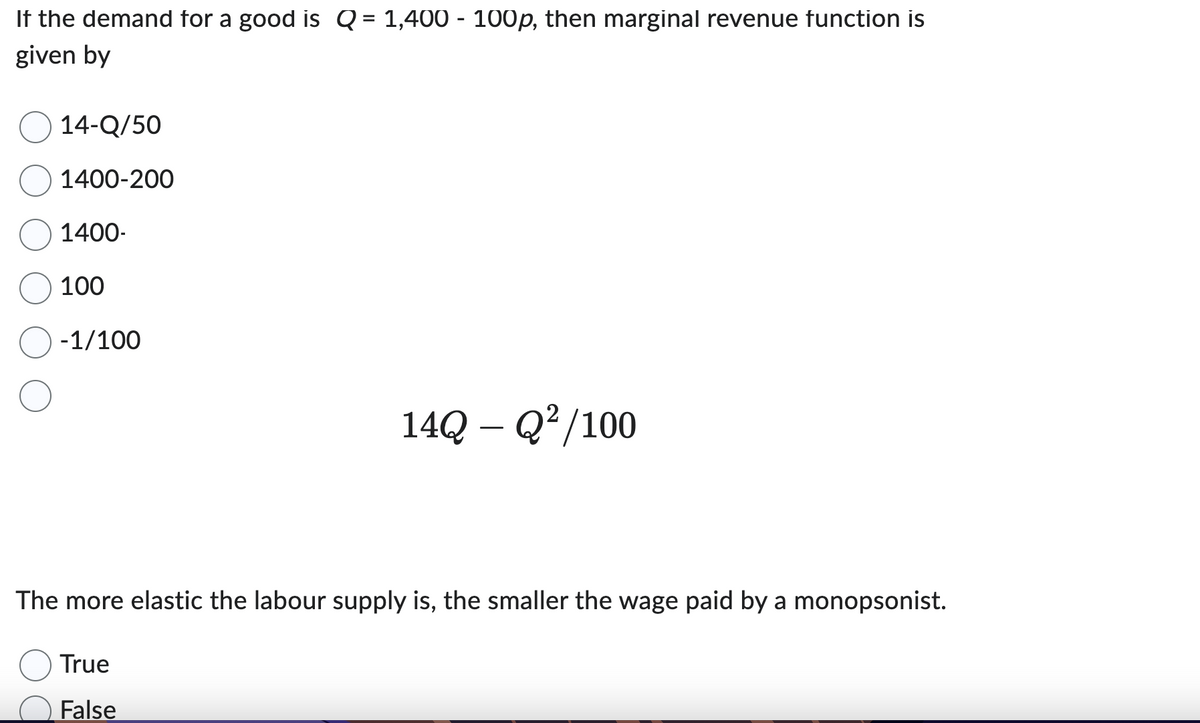 If the demand for a good is Q = 1,400 - 100p, then marginal revenue function is
given by
14-Q/50
1400-200
1400-
100
-1/100
14Q - Q²/100
The more elastic the labour supply is, the smaller the wage paid by a monopsonist.
True
False
