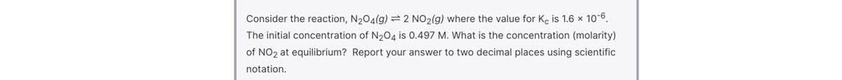 Consider the reaction, N204(g)=2 NO2(g) where the value for K, is 1.6 x 10-6.
The initial concentration of N204 is 0.497 M. What is the concentration (molarity)
of NO2 at equilibrium? Report your answer to two decimal places using scientific
notation.
