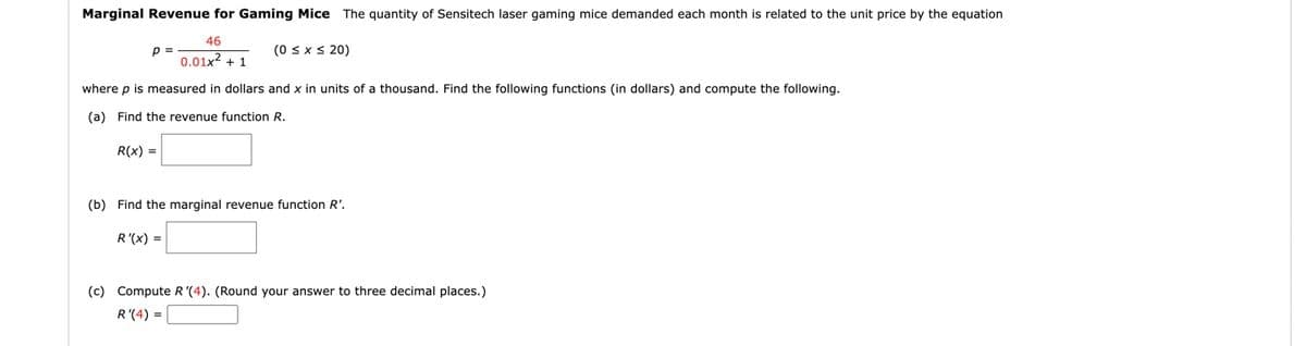 Marginal Revenue for Gaming Mice The quantity of Sensitech laser gaming mice demanded each month is related to the unit price by the equation
46
(0 < x s 20)
p =
0.01x2 + 1
where p is measured in dollars and x in units of a thousand. Find the following functions (in dollars) and compute the following.
(a) Find the revenue function R.
R(x) =
(b) Find the marginal revenue function R'.
R'(x) =
(c) Compute R'(4). (Round your answer to three decimal places.)
R'(4) =
