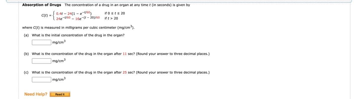 Absorption of Drugs The concentration of a drug in an organ at any time t (in seconds) is given by
C1) = {
0.4t - 24(1 – e-t/60)
24e-t/60 - 16e-(t - 20)/60
if 0 sts 20
if t > 20
where C(t) is measured in milligrams per cubic centimeter (mg/cm3).
(a) What is the initial concentration of the drug in the organ?
mg/cm3
(b) What is the concentration of the drug in the organ after 11 sec? (Round your answer to three decimal places.)
mg/cm3
(c) What is the concentration of the drug in the organ after 25 sec? (Round your answer to three decimal places.)
mg/cm3
Need Help?
Read It
