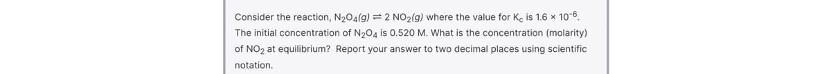 Consider the reaction, N204(g)=2 NO2(g) where the value for Ke is 1.6 x 10-6.
The initial concentration of N204 is 0.520 M. What is the concentration (molarity)
of NO2 at equilibrium? Report your answer to two decimal places using scientific
notation.

