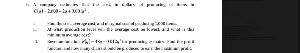 b. A company estimates that the cost, in dollars, of producing of items in
C(q) = 2,600+ 2q +0.001q² .
Find the cost, average cost, and marginal cost of producing 1,000 items.
At what production level will the average cost be lowest, and what is this
i.
ii.
minimum average cost?
iii.
Revenue function R(g) = 489 – 0.012q? for producing q chairs. Find the profit
function and how many chairs should be produced to earn the maximum profit.
