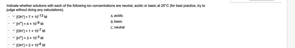 Indicate whether solutions with each of the following ion concentrations are neutral, acidic or basic at 25°C (for best practice, try to
judge without doing any calculations).
- v [OH"] = 7 x 10-13 M
A, acidic
- [H*] = 4 x 10-9 M
B. basic
[OH"] = 1 x 10-7 m
C. neutral
[H*] = 3 x 10-3 M
V [OH] = 2 x 10-6 M
