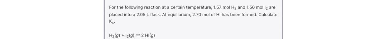 For the following reaction at a certain temperature, 1.57 mol H2 and 1.56 mol l2 are
placed into a 2.05 L flask. At equilibrium, 2.70 mol of HI has been formed. Calculate
Kc.
H2(g) + 12(g) = 2 HI(g)
