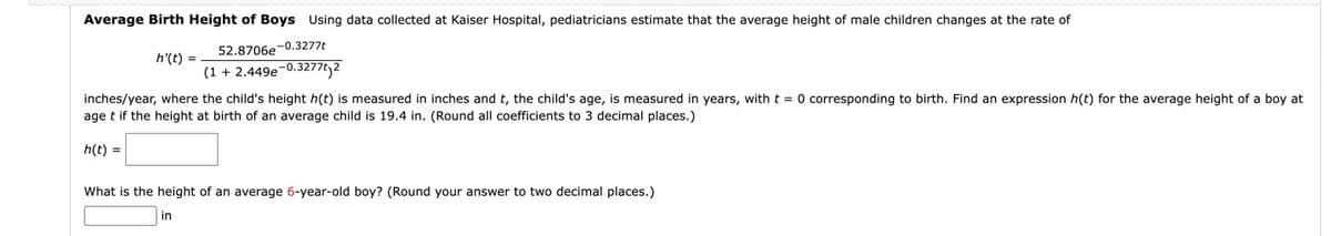 Average Birth Height of Boys Using data collected at Kaiser Hospital, pediatricians estimate that the average height of male children changes at the rate of
52.8706e-0.3277t
h'(t) =
(1 + 2.449e-0.3277t2
inches/year, where the child's height h(t) is measured in inches and t, the child's age, is measured in years, with t = 0 corresponding to birth. Find an expression h(t) for the average height of a boy at
age t if the height at birth of an average child is 19.4 in. (Round all coefficients to 3 decimal places.)
h(t) =
What is the height of an average 6-year-old boy? (Round your answer to two decimal places.)
in
