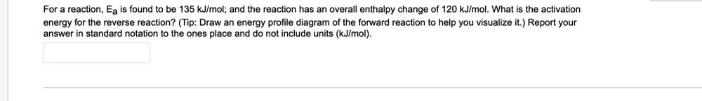 For a reaction, Ea is found to be 135 kJ/mol; and the reaction has an overall enthalpy change of 120 kJ/mol. What is the activation
energy for the reverse reaction? (Tip: Draw an energy profile diagram of the forward reaction to help you visualize it.) Report your
answer in standard notation to the ones place and do not include units (kJ/mol).
