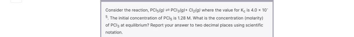 Consider the reaction, PCI5(g) PCI3(g)+ Cl2(g) where the value for Ke is 4.0 × 10
5. The initial concentration of PCI5 is 1.28 M. What is the concentration (molarity)
of PCI3 at equilibrium? Report your answer to two decimal places using scientific
notation.
