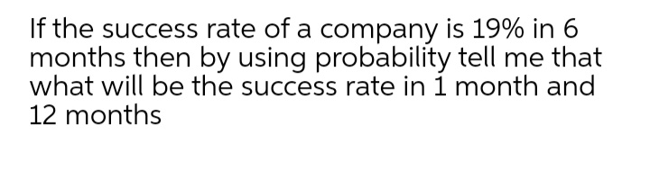 If the success rate of a company is 19% in 6
months then by using probability tell me that
what will be the success rate in 1 month and
12 months
