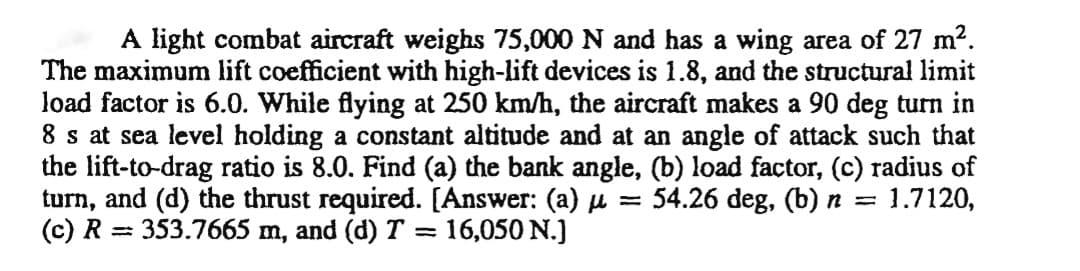 A light combat aircraft weighs 75,000 N and has a wing area of 27 m?.
The maximum lift coefficient with high-lift devices is 1.8, and the structural limit
load factor is 6.0. While flying at 250 km/h, the aircraft makes a 90 deg turn in
8 s at sea level holding a constant altitude and at an angle of attack such that
the lift-to-drag ratio is 8.0. Find (a) the bank angle, (b) load factor, (c) radius of
turn, and (d) the thrust required. [Answer: (a) µ = 54.26 deg, (b) n = 1.7120,
(c) R
%3D
353.7665 m, and (d) T = 16,050 N.)
