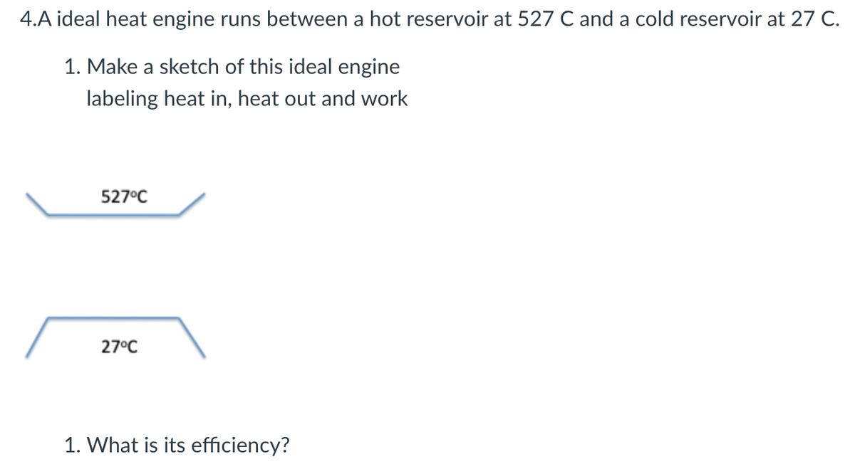 4.A ideal heat engine runs between a hot reservoir at 527 C and a cold reservoir at 27 C.
1. Make a sketch of this ideal engine
labeling heat in, heat out and work
527°C
27°C
1. What is its efficiency?
