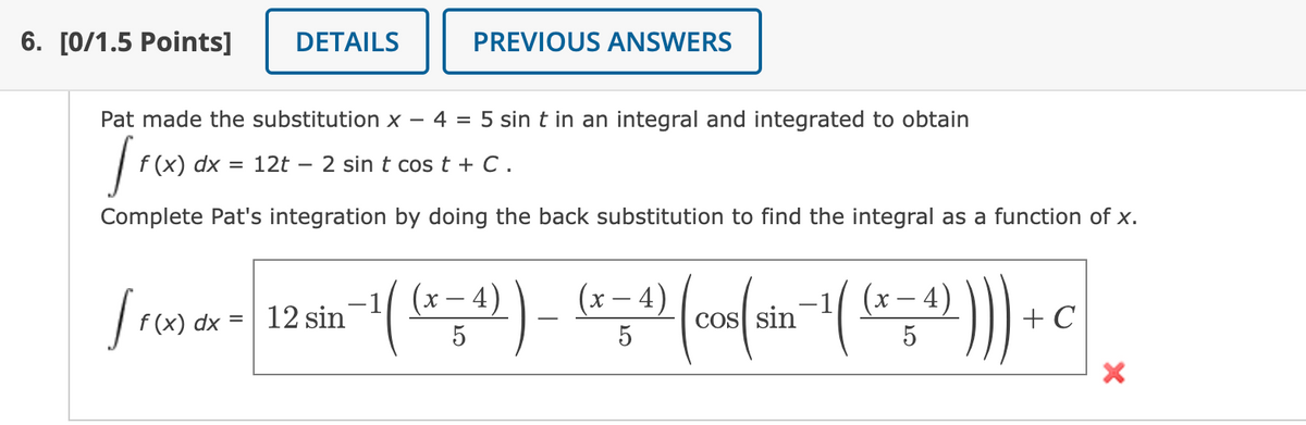 6. [0/1.5 Points]
DETAILS
PREVIOUS ANSWERS
Pat made the substitution x –
4 = 5 sin t in an integral and integrated to obtain
f (x) dx = 12t – 2 sin t cos t + C .
Complete Pat's integration by doing the back substitution to find the integral as a function of x.
))
4)
(x – 4)
(x – 4)
Y -
f (x) dx =
12 sin
CoS sin
+ C
