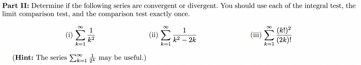 Part II: Determine if the following series are convergent or divergent. You should use each of the integral test, the
limit comparison test, and the comparison test exactly once.
(k!)²
(iii)
(2k)!
1
1
(i)
(ii)
k2
k=1
k2
k=1
2k
k=1
(Hint: The series E * may be useful.)
