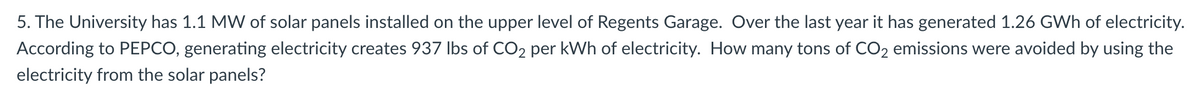 5. The University has 1.1 MW of solar panels installed on the upper level of Regents Garage. Over the last year it has generated 1.26 GWh of electricity.
According to PEPCO, generating electricity creates 937 lbs of CO2 per kWh of electricity. How many tons of CO₂ emissions were avoided by using the
electricity from the solar panels?