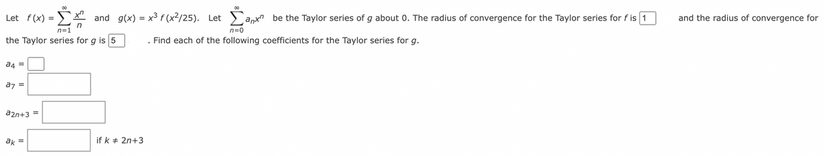 00
00
Let f(x) = ) x"
and g(x) = x³ f (x²/25).
Let
anx"
be the Taylor series of g about 0. The radius of convergence for the Taylor series for f is 1
and the radius of convergence for
n=1
n=0
the Taylor series for g is 5
Find each of the following coefficients for the Taylor series for g.
a4 =
az =
a2n+3 =
ak
if k + 2n+3
II
