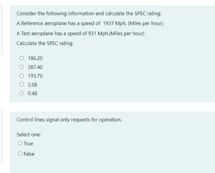 Consider the following information and calculate the SPEC rating:
A Reference aeroplane has a speed of 1937 Mph. (Miles per hour)
A Test aeroplane has a speed of 931 Mph.(Miles per hour)
Calculate the SPEC rating.
O 186.20
O 387.40
O 193.70
O 2.08
O 0.48
Control lines signal only requests for operation.
Select one:
O True
O False
