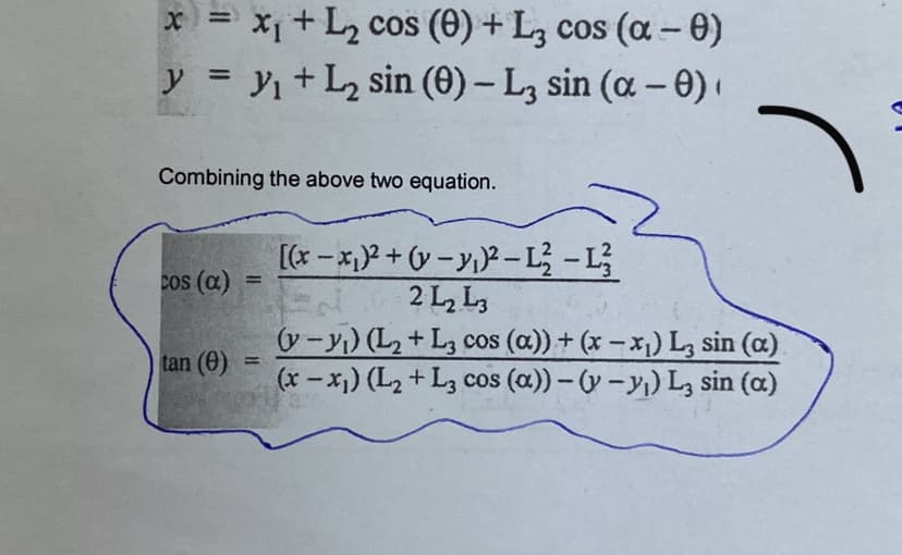 x = X+L2 cos (0) + L, cos (a- 0)
y = y1 +L, sin (0) – L, sin (a – 0)·
|
Combining the above two equation.
[(r - x,)2 +(v – y,)? –L - L
2 L, L,
(v-yı) (L2+ L, cos (a))+ (x – x1) L, sin (a)
(x- x)) (L2 + L3 cos (a)) - (y -y,) L, sin (a)
cos (a)
tan (0)
%3D
