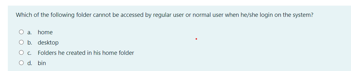 Which of the following folder cannot be accessed by regular user or normal user when he/she login on the system?
O a. home
O b. desktop
O c. Folders he created in his home folder
O d. bin
