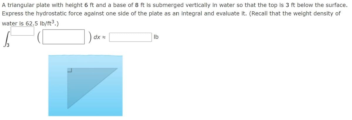 A triangular plate with height 6 ft and a base of 8 ft is submerged vertically in water so that the top is 3 ft below the surface.
Express the hydrostatic force against one side of the plate as an integral and evaluate it. (Recall that the weight density of
water is 62.5 Ib/ft3.)
dx x
Ib
3
