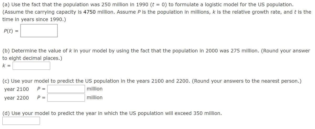 (a) Use the fact that the population was 250 million in 1990 (t = 0) to formulate a logistic model for the US population.
(Assume the carrying capacity is 4750 million. Assume P is the population in millions, k is the relative growth rate, and t is the
time in years since 1990.)
P(t)
(b) Determine the value of k in your model by using the fact that the population in 2000 was 275 million. (Round your answer
to eight decimal places.)
k =
(c) Use your model to predict the US population in the years 2100 and 2200. (Round your answers to the nearest person.)
year 2100
P =
million
year 2200
P =
million
(d) Use your model to predict the year in which the US population will exceed 350 million.
