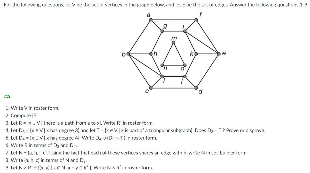 For the following questions, let V be the set of vertices in the graph below, and let E be the set of edges. Answer the following questions 1-9.
a
f
m
b
k
e
1. Write V in roster form.
2. Compute |EJ.
3. Let R = {x E V| there is a path from a to x}. Write R' in roster form.
4. Let D3 = {x EV| x has degree 3} and let T = {x E V|x is part of a triangular subgraph}. Does D3 =T? Prove or disprove.
5. Let D4 = {x €V|x has degree 4}. Write D4 U (D3 nT) in roster form.
6. Write R in terms of D3 and D4.
7. Let N = {a, h, i, c}. Using the fact that each of these vertices shares an edge with b, write N in set-builder form.
8. Write {a, h, c} in terms of N and D3.
9. Let N x R' = {(x, y) | x e N and y e R' }. Write N x R' in roster form.
