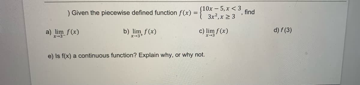 ) Given the piecewise defined function f(x) = {10x = 5,x<3
3x², x ≥ 3
b) lim f(x)
a) lim f(x)
c) lim f(x)
x-3
e) Is f(x) a continuous function? Explain why, or why not.
find
d) f (3)