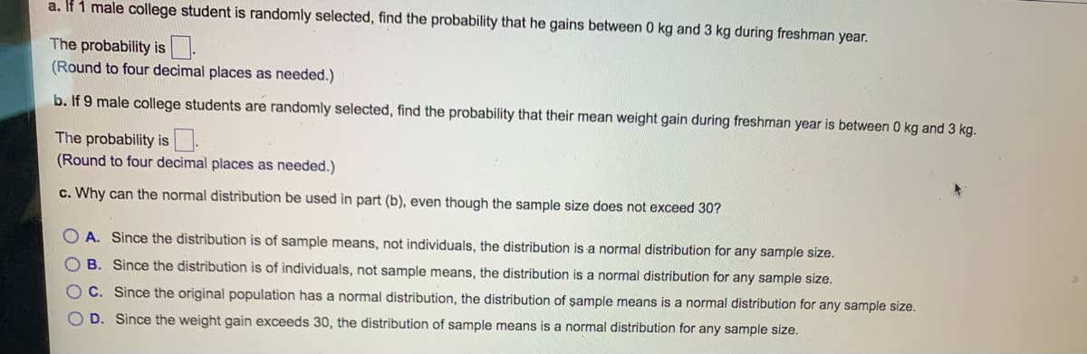 a. If 1 male college student is randomly selected, find the probability that he gains between 0 kg and 3 kg during freshman year.
The probability is
(Round to four decimal places as needed.)
b. If 9 male college students are randomly selected, find the probability that their mean weight gain during freshman year is between 0 kg and 3 kg.
The probability is
(Round to four decimal places as needed.)
c. Why can the normal distribution be used in part (b), even though the sample size does not exceed 30?
OA. Since the distribution is of sample means, not individuals, the distribution is a normal distribution for any sample size.
B. Since the distribution is of individuals, not sample means, the distribution is a normal distribution for any sample size.
C. Since the original population has a normal distribution, the distribution of sample means is a normal distribution for any sample size.
D. Since the weight gain exceeds 30, the distribution of sample means is a normal distribution for any sample size.
