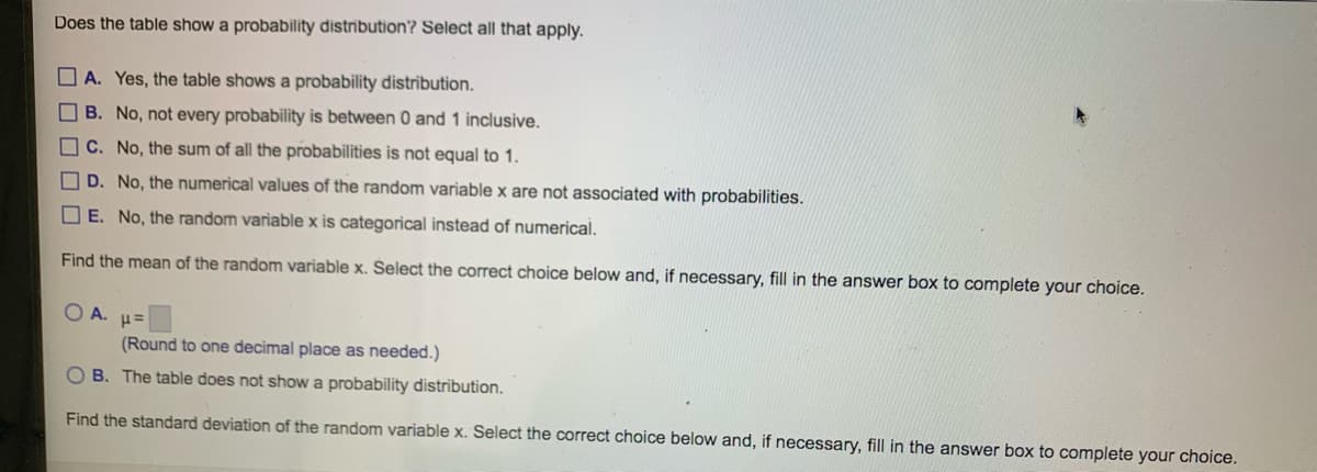 Does the table show a probability distribution? Select all that apply.
A. Yes, the table shows a probability distribution.
B. No, not every probability is between 0 and 1 inclusive.
C. No, the sum of all the probabilities is not equal to 1.
D. No, the numerical values of the random variable x are not associated with probabilities.
E. No, the random variable x is categorical instead of numerical.
Find the mean of the random variable x. Select the correct choice below and, if necessary, fill in the answer box to complete your choice.
O A.
P=
(Round to one decimal place as needed.)
OB. The table does not show a probability distribution.
Find the standard deviation of the random variable x. Select the correct choice below and, if necessary, fill in the answer box to complete your choice.