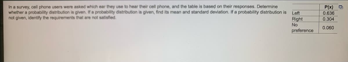 In a survey, cell phone users were asked which ear they use to hear their cell phone, and the table is based on their responses. Determine
whether a probability distribution is given. If a probability distribution is given, find its mean and standard deviation. If a probability distribution is
not given, identify the requirements that are not satisfied.
Left
Right
No
preference
P(x)
0.636
0.304
0.060