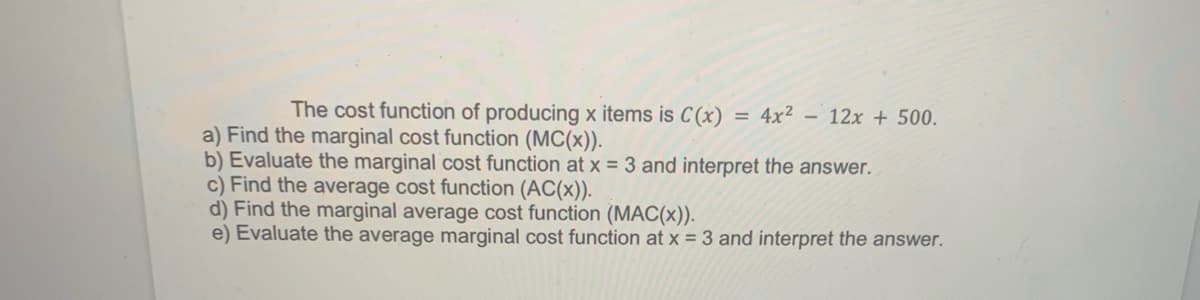The cost function of producing x items is C (x)
= 4x² 12x + 500.
a) Find the marginal cost function (MC(x)).
b) Evaluate the marginal cost function at x = 3 and interpret the answer.
c) Find the average cost function (AC(x)).
d) Find the marginal average cost function (MAC(x)).
e) Evaluate the average marginal cost function at x = 3 and interpret the answer.
