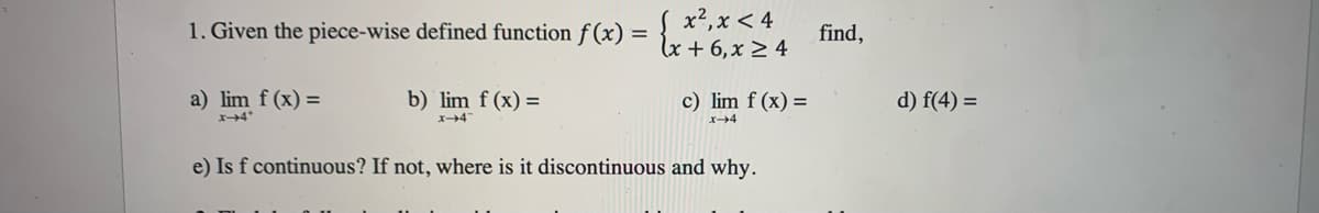 1. Given the piece-wise defined function f(x) =
a) lim f(x) =
x-4*
b) lim f(x) =
x-4
{ x ²₁ x < 4
(x + 6, x ≥ 4
c) lim f (x) =
x-4
e) Is f continuous? If not, where is it discontinuous and why.
find,
d) f(4) =