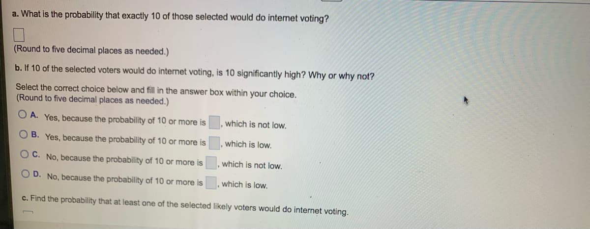 a. What is the probability that exactly 10 of those selected would do internet voting?
(Round to five decimal places as needed.)
b. If 10 of the selected voters would do internet voting, is 10 significantly high? Why or why not?
Select the correct choice below and fill in the answer box within your choice.
(Round to five decimal places as needed.)
A. Yes, because the probability of 10 or more is
OB. Yes, because the probability of 10 or more is
OC. No, because the probability of 10 or more is
OD. No, because the probability of 10 or more is
c. Find the probability that at least one of the selected likely voters would do internet voting.
which is not low.
which is low.
which is not low.
which is low.